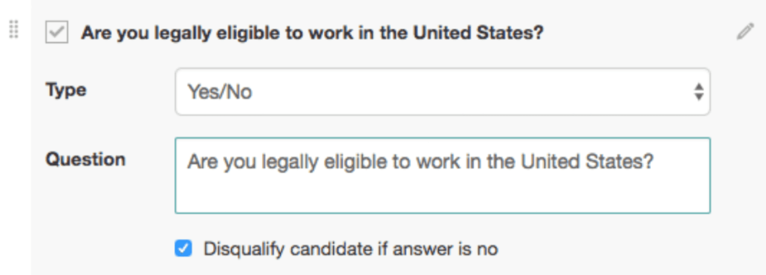 Image represents a screen capture of a form builder interface, likely for creating a tech-resume screening tool.  The top section displays a checkbox labeled 'Are you legally eligible to work in the United States?'  Below this, the label 'Type' precedes a text input field displaying 'Yes/No,' indicating a yes/no question type.  Further down, the label 'Question' is followed by a larger text box containing the same question: 'Are you legally eligible to work in the United States?'. Finally, at the bottom, a checkbox is labeled 'Disqualify candidate if answer is no,' suggesting that a 'no' response to the question will automatically disqualify the applicant.  The overall arrangement is vertical, with labels to the left of their corresponding input fields or checkboxes. A small edit icon is visible in the top right corner, suggesting the ability to modify the form.