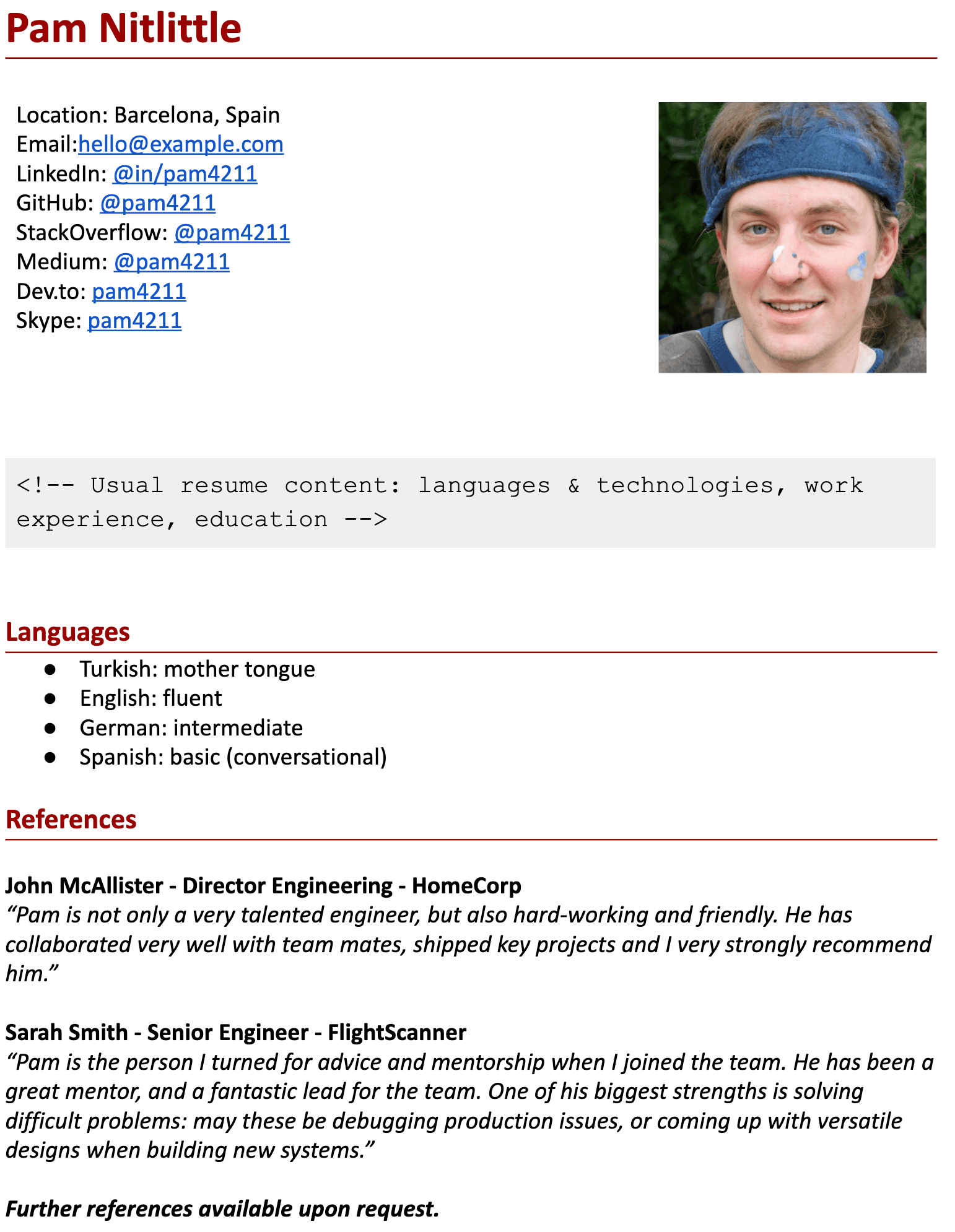 Image represents a tech resume for Pam Nitlittle, structured in sections.  At the top, personal information is displayed, including location (Barcelona, Spain), email (hello@example.com), and links to various online profiles: LinkedIn (@in/pam4211), GitHub (@pam4211), StackOverflow (@pam4211), Medium (@pam4211), Dev.to (pam4211), and Skype (pam4211). A headshot of Pam is positioned to the right. Below this contact information, a comment &lt;!-- Usual resume content: languages &amp; technologies, work experience, education --&gt; indicates the typical content of a resume, which is then followed by a 'Languages' section listing Pam's proficiency in Turkish (mother tongue), English (fluent), German (intermediate), and Spanish (basic conversational). Finally, a 'References' section includes testimonials from John McAllister (Director Engineering at HomeCorp) and Sarah Smith (Senior Engineer at FlightScanner), each providing positive feedback on Pam's skills and work ethic.  The resume concludes with a statement indicating further references are available upon request.