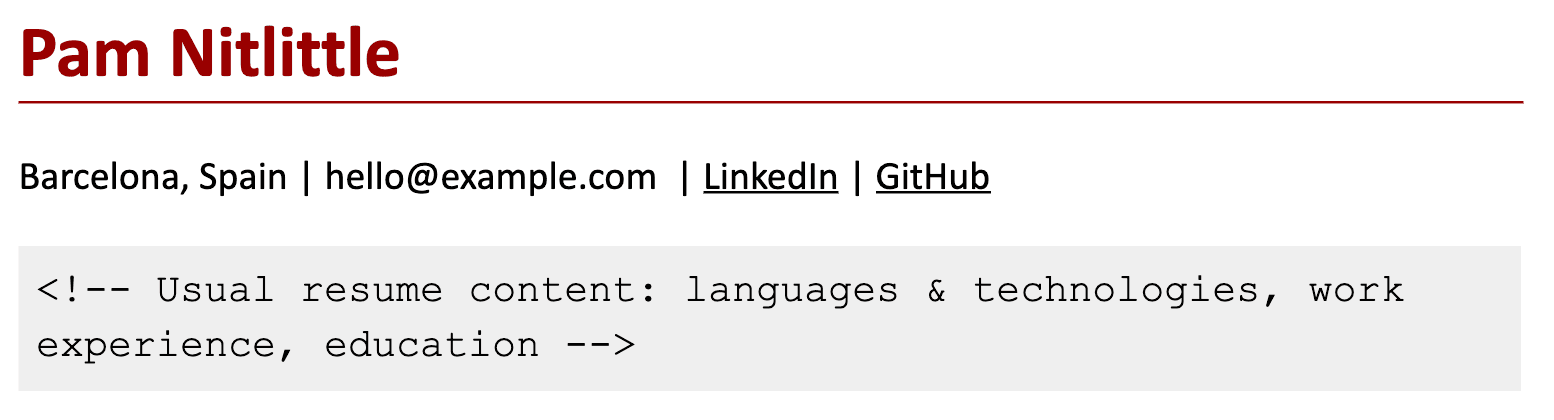 Image represents a simplified representation of a tech resume header.  At the top, the name 'Pam Nitlittle' is prominently displayed in bold, dark red font, underlined by a thin, dark red line. Below this, contact information is presented: 'Barcelona, Spain' is listed, followed by an email address 'hello@example.com', and links to LinkedIn and GitHub profiles, each indicated by underlined text. Finally, a light gray box contains a comment-style HTML tag (&lt;!-- --&gt;) enclosing a description: 'Usual resume content: languages & technologies, work experience, education'. This comment suggests that the box represents the typical content that would follow the header in a full resume, encompassing sections detailing programming languages, technologies used, work history, and educational background.  There is no explicit visual connection between the header and the comment box, but the arrangement implies that the contact information and the described content are components of a complete resume.