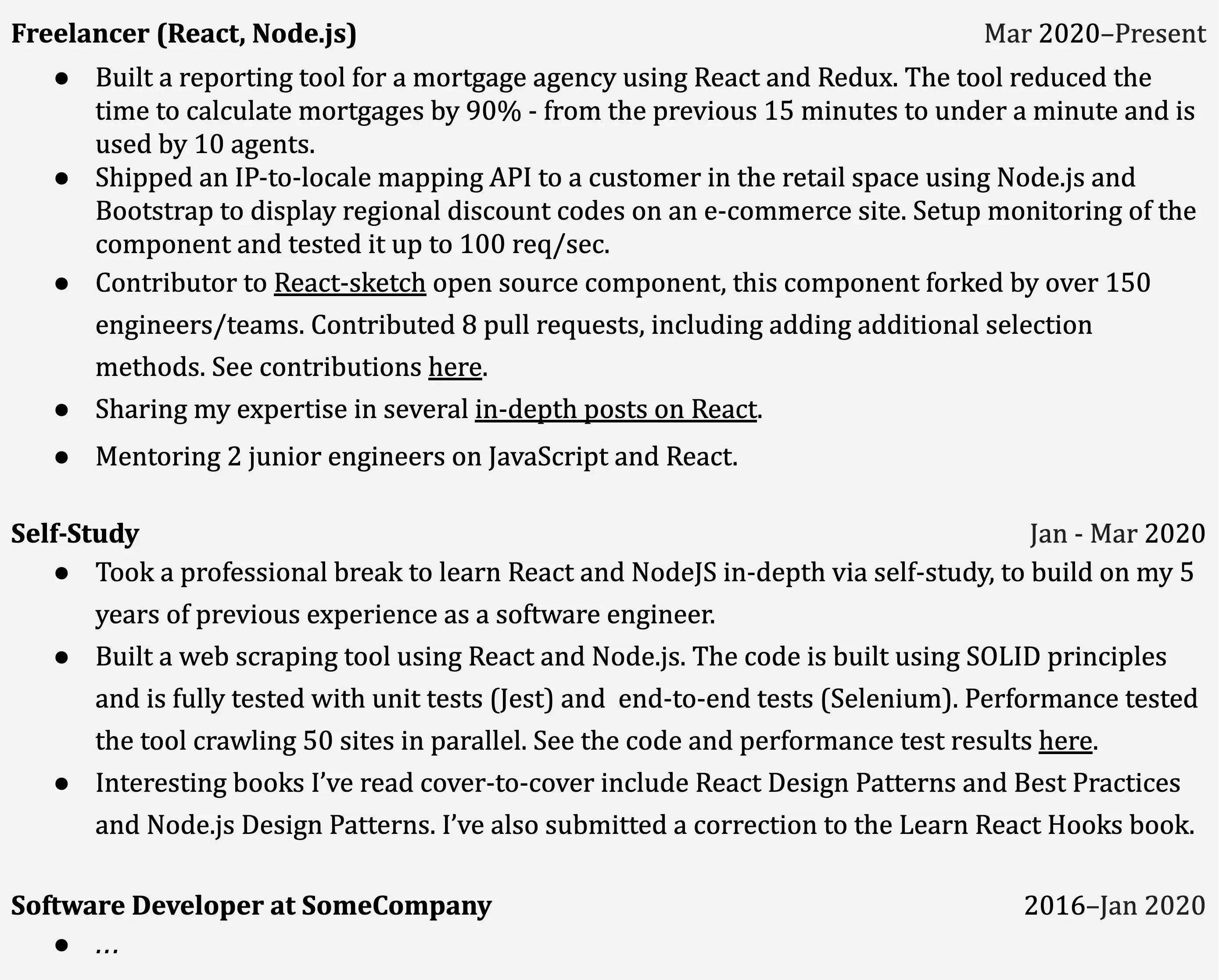 Image represents a tech resume structured chronologically, starting with the most recent experience.  The top section, 'Freelancer (React, Node.js)' (Mar 2020-Present), lists bullet points detailing projects: a React and Redux reporting tool for a mortgage agency (reducing calculation time by 90%), a Node.js and Bootstrap API for displaying discount codes, and contributions to the React-sketch open-source project (including 8 pull requests).  It also mentions sharing expertise through in-depth posts and mentoring junior engineers. Below, 'Self-Study' (Jan-Mar 2020) describes self-learning of React and Node.js, including building a web scraping tool (using SOLID principles and tested with Jest and Selenium), and reading relevant books. Finally, 'Software Developer at SomeCompany' (2016-Jan 2020) indicates prior professional experience, with details omitted by ellipses (...).  Each section is clearly labeled with its title and date range, and bullet points provide concise descriptions of accomplishments and skills, with some including links (indicated by 'here') to external resources for further details.