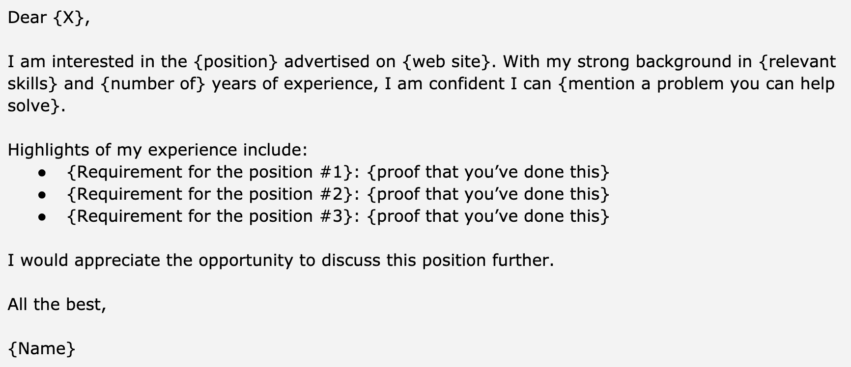 Image represents a template for a cover letter, structured as a text block with placeholders indicated by curly braces {}.  The top section begins with a salutation 'Dear {X},' where {X} represents the recipient's name.  The following paragraph expresses interest in a {position} advertised on a {web site}, highlighting the applicant's {relevant skills} and {number of} years of experience, and confidently stating their ability to solve a problem.  Below, a section titled 'Highlights of my experience include:' lists three bullet points, each containing a {Requirement for the position #} followed by {proof that you've done this}.  This structure allows for tailoring the letter to specific job requirements by filling in the placeholders with relevant information. The letter concludes with a closing statement 'I would appreciate the opportunity to discuss this position further,' followed by a complimentary closing 'All the best,' and the applicant's {Name}.  No visual connections or information flow beyond the textual arrangement is present.