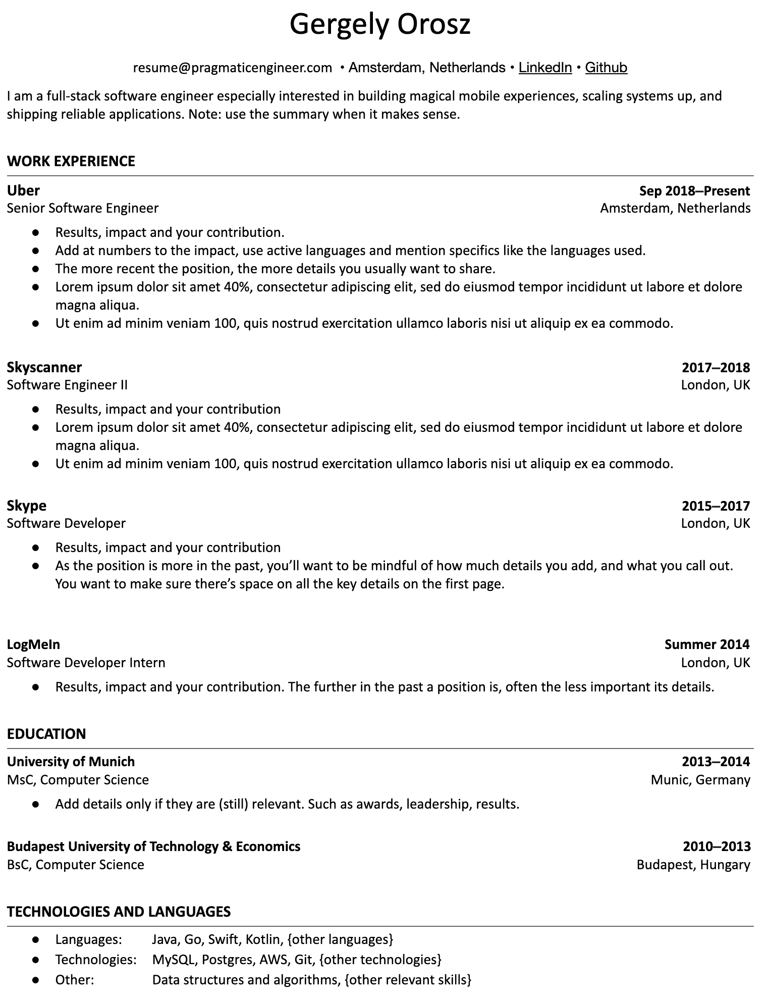 Image represents a tech resume for Gergely Orosz, structured into sections.  The top displays contact information:  resume@pragmaticengineer.com, location (Amsterdam, Netherlands), and links to LinkedIn and GitHub. A brief summary describes Gergely as a full-stack software engineer. The 'WORK EXPERIENCE' section lists four roles: Senior Software Engineer at Uber (Sep 2018-Present, Amsterdam), Software Engineer II at Skyscanner (2017-2018, London), Software Developer at Skype (2015-2017, London), and Software Developer Intern at LogMeIn (Summer 2014, London). Each role includes bullet points detailing results, impact, and contributions, with additional advice on content and length based on the role's recency.  The 'EDUCATION' section details a MSc in Computer Science from the University of Munich (2013-2014) and a BSc in Computer Science from the Budapest University of Technology & Economics (2010-2013). Finally, 'TECHNOLOGIES AND LANGUAGES' lists programming languages (Java, Go, Swift, Kotlin, etc.), technologies (MySQL, Postgres, AWS, Git, etc.), and other skills (data structures and algorithms).  The information flows chronologically, starting with the most recent work experience and education, with advice on tailoring content based on the time elapsed.